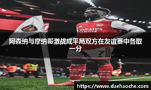 阿森纳与摩纳哥激战成平局双方在友谊赛中各取一分